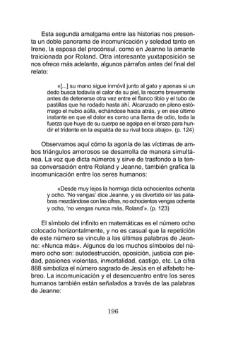 196
Esta segunda amalgama entre las historias nos presen-
ta un doble panorama de incomunicación y soledad tanto en
Irene, la esposa del procónsul, como en Jeanne la amante
traicionada por Roland. Otra interesante yuxtaposición se
nos ofrece más adelante, algunos párrafos antes del final del
relato:
«[...] su mano sigue inmóvil junto al gato y apenas si un
dedo busca todavía el calor de su piel, la recorre brevemente
antes de detenerse otra vez entre el flanco tibio y el tubo de
pastillas que ha rodado hasta ahí. Alcanzado en pleno estó-
mago el nubio aúlla, echándose hacia atrás, y en ese último
instante en que el dolor es como una llama de odio, toda la
fuerza que huye de su cuerpo se agolpa en el brazo para hun-
dir el tridente en la espalda de su rival boca abajo». (p. 124)
Observamos aquí cómo la agonía de las víctimas de am-
bos triángulos amorosos se desarrolla de manera simultá-
nea. La voz que dicta números y sirve de trasfondo a la ten-
sa conversación entre Roland y Jeanne, también grafica la
incomunicación entre los seres humanos:
«Desde muy lejos la hormiga dicta ochocientos ochenta
y ocho. ‘No vengas’ dice Jeanne, y es divertido oír las pala-
bras mezclándose con las cifras, no ochocientos vengas ochenta
y ocho, ‘no vengas nunca más, Roland’». (p. 123)
El símbolo del infinito en matemáticas es el número ocho
colocado horizontalmente, y no es casual que la repetición
de este número se vincule a las últimas palabras de Jean-
ne: «Nunca más». Algunos de los muchos símbolos del nú-
mero ocho son: autodestrucción, oposición, justicia con pie-
dad, pasiones violentas, inmortalidad, castigo, etc. La cifra
888 simboliza el número sagrado de Jesús en el alfabeto he-
breo. La incomunicación y el desencuentro entre los seres
humanos también están señalados a través de las palabras
de Jeanne:
 