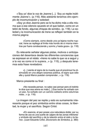 197
«’Soy yo’ dice la voz de Jeanne [...]. ‘Soy yo repite inútil-
mente Jeanne’». (p.116). Más adelante tenemos otro ejem-
plo de incomunicación y soledad:
«Soy yo dice Jeanne pero se lo ha dicho más a ella mis-
ma que a ese silencio opuesto en el que bailan, como en un
telón de fondo, algunas chispas de sonido». (p. 118). La so-
ledad y la incomunicación de Irene se reflejan también en la
misma página:
«Como siempre, como desde una ya lejana noche nup-
cial, Irene se repliega al límite más hondo de sí misma mien-
tras por fuera condesciende y sonríe y hasta goza». (p. 118)
Es relevante señalar algunas pistas, motivos o anticipa-
ciones del desenlace desde las diferentes conciencias que
se expresan en el relato: «Irene no sabe lo que va a seguir y
a la vez es como si lo supiera...» (p. 115), y después tene-
mos esta frase reveladora:
«[...] siente el signo de la muerte que el procónsul ha di-
simulado en una alegre sorpresa pública, el signo que sólo
ella y quizá Marco puedan comprender...» (p. 118)
Marco presiente su final :
«No necesita pensar, no sabe casi pensar pero el instinto
le dice que esa arena es mala [...] Esa noche ha soñado con
un pez, ha soñado con un camino solitario entre columnas
rotas...» (p. 116)
La imagen del pez se repite y esto es sumamente inte-
resante porque el pez simboliza entre otras cosas, la liber-
tad, la mujer y el sacrificio. Según Cirlot:
«En esencia, el pez posee una naturaleza doble; por su
forma de uso es una suerte de ‘pájaro de las zonas inferiores’
y símbolo del sacrificio y de la relación entre el cielo y la tie-
rra». (Juan Eduardo Cirlot, Diccionario de Símbolos, p. 360)
 
