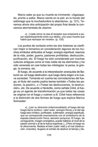 198
Marco sabe ya que su muerte es inminente: «Agazapa-
do, pronto a saltar, Marco siente en la piel, en lo hondo del
estómago que la muchedumbre lo abandona». (p. 121). Te-
nemos ahora otra anticipación del propio final desde la con-
ciencia atormentada de Jeanne:
«[...] nada como no sea el receptor que empezará a pe-
sar espantosamente entre sus dedos, una cosa muerta que
habrá que rechazar sin mirarla». (p. 120)
Los puntos de contacto entre las dos historias se clarifi-
can mejor si tomamos en consideración algunos de los mu-
chos símbolos atribuidos al fuego: energía espiritual, esencia
de la vida, poder, guerra, pasiones prohibidas, destrucción,
purificación, etc. El fuego ha sido considerado por muchas
culturas antiguas como el más noble de los elementos y ha
sido venerado en casi todas las mitologías: la persa, la grie-
ga, la romana, etc.
El fuego, de acuerdo a la interpretación anarquista de Ba-
kunin es «el fuego destructor» que luego daría origen a la nue-
va sociedad. Tomando en cuenta las connotaciones del fue-
go, el título del cuento podría leerse también «Todas las pa-
siones, la pasión», o «Todas las destrucciones, la destruc-
ción», etc. De acuerdo a Heráclito, como señala Cirlot, el fue-
go es un agente de transformación ya que todas las cosas
se originan en el fuego y vuelven a él. Cirlot hace referencia
a la distinción de dos formas de fuego que explica Marius
Schneider:
«[...] por su dirección (intencionalidad); el fuego del eje
fuego-tierra (erótico, calor solar, energía física) y el del eje
fuego-aire (místico, purificador, sublimador, energía espiritual),
que se corresponde exactamente con el simbolismo de la
espada (destrucción física, decisión psíquica). El fuego, de
consiguiente, imagen energética, puede hallarse al nivel de la
pasión animal o al de la fuerza espiritual. [...] Pero el fuego es
el ultraviviente. Realiza el bien (calor vital) y el mal (destruc-
ción, incendio). Sugiere el anhelo de destruir el tiempo y lle-
 