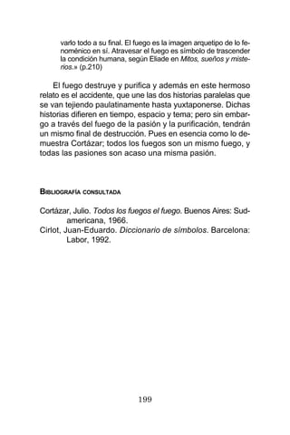 199
varlo todo a su final. El fuego es la imagen arquetipo de lo fe-
noménico en sí. Atravesar el fuego es símbolo de trascender
la condición humana, según Eliade en Mitos, sueños y miste-
rios.» (p.210)
El fuego destruye y purifica y además en este hermoso
relato es el accidente, que une las dos historias paralelas que
se van tejiendo paulatinamente hasta yuxtaponerse. Dichas
historias difieren en tiempo, espacio y tema; pero sin embar-
go a través del fuego de la pasión y la purificación, tendrán
un mismo final de destrucción. Pues en esencia como lo de-
muestra Cortázar; todos los fuegos son un mismo fuego, y
todas las pasiones son acaso una misma pasión.
BIBLIOGRAFÍA CONSULTADA
Cortázar, Julio. Todos los fuegos el fuego. Buenos Aires: Sud-
americana, 1966.
Cirlot, Juan-Eduardo. Diccionario de símbolos. Barcelona:
Labor, 1992.
 