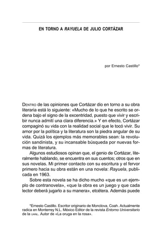 EN TORNO A RAYUELA DE JULIO CORTÁZAR
DENTRO de las opiniones que Cortázar dio en torno a su obra
literaria está lo siguiente: «Mucho de lo que he escrito se or-
dena bajo el signo de la excentridad, puesto que vivir y escri-
bir nunca admití una clara diferencia.» Y en efecto, Cortázar
compaginó su vida con la realidad social que le tocó vivir. Su
amor por la política y la literatura son la piedra angular de su
vida. Quizá los ejemplos más memorables sean: la revolu-
ción sandinista, y su incansable búsqueda por nuevas for-
mas de literatura.
Algunos estudiosos opinan que, el genio de Cortázar, lite-
ralmente hablando, se encuentra en sus cuentos; otros que en
sus novelas. Mi primer contacto con su escritura y el fervor
primero hacia su obra están en una novela: Rayuela, publi-
cada en 1963.
Sobre esta novela se ha dicho mucho «que es un ejem-
plo de contranovela», «que la obra es un juego y que cada
lector deberá jugarlo a su manera», etcétera. Además puede
por Ernesto Castillo*
*Ernesto Castillo. Escritor originario de Monclova, Coah. Actualmente
radica en Monterrey N.L. México Editor de la revista Entorno Universitario
de la UANL. Autor de «La oruga en la rosa».
 