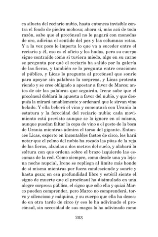 203
ca silueta del reciario nubio, hasta entonces invisible con-
tra el fondo de piedra mohosa; ahora sí, más acá de toda
razón, sabe que el procónsul no le pagará con monedas
de oro, adivina el sentido del pez y las columnas rotas.
Y a la vez poco le importa lo que va a suceder entre el
reciario y él, eso es el oficio y los hados, pero su cuerpo
sigue contraído como si tuviera miedo, algo en su carne
se pregunta por qué el reciario ha salido por la galería
de las fieras, y también se lo pregunta entre ovaciones
el público, y Licas lo pregunta al procónsul que sonríe
para apoyar sin palabras la sorpresa, y Licas protesta
riendo y se cree obligado a apostar a favor de Marco; an-
tes de oír las palabras que seguirán, Irene sabe que el
procónsul doblará la apuesta a favor del nubio, y que des-
pués la mirará amablemente y ordenará que le sirvan vino
helado. Y ella beberá el vino y comentará con Urania la
estatura y la ferocidad del reciario nubio; cada movi-
miento está previsto aunque se lo ignore en sí mismo,
aunque puedan faltar la copa de vino o el gesto de la boca
de Urania mientras admira el torso del gigante. Enton-
ces Licas, experto en incontables fastos de circo, les hará
notar que el yelmo del nubio ha rozado las púas de la reja
de las fieras, alzadas a dos metros del suelo, y alabará la
soltura con que ordena sobre el brazo izquierdo las es-
camas de la red. Como siempre, como desde una ya leja-
na noche nupcial, Irene se repliega al límite más hondo
de sí misma mientras por fuera condesciende y sonríe y
hasta goza; en esa profundidad libre y estéril siente el
signo de muerte que el procónsul ha disimulado en una
alegre sorpresa pública, el signo que sólo ella y quizá Mar-
co pueden comprender, pero Marco no comprenderá, tor-
vo y silencioso y máquina, y su cuerpo que ella ha desea-
do en otra tarde de circo (y eso lo ha adivinado el pro-
cónsul, sin necesidad de sus magos lo ha adivinado como
 