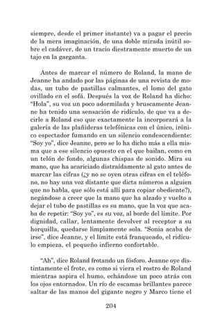 204
siempre, desde el primer instante) va a pagar el precio
de la mera imaginación, de una doble mirada inútil so-
bre el cadáver, de un tracio diestramente muerto de un
tajo en la garganta.
Antes de marcar el número de Roland, la mano de
Jeanne ha andado por las páginas de una revista de mo-
das, un tubo de pastillas calmantes, el lomo del gato
ovillado en el sofá. Después la voz de Roland ha dicho:
“Hola”, su voz un poco adormilada y bruscamente Jean-
ne ha tenido una sensación de ridículo, de que va a de-
cirle a Roland eso que exactamente la incorporará a la
galería de las plañideras telefónicas con el único, iróni-
co espectador fumando en un silencio condescendiente:
“Soy yo”, dice Jeanne, pero se lo ha dicho más a ella mis-
ma que a ese silencio opuesto en el que bailan, como en
un telón de fondo, algunas chispas de sonido. Mira su
mano, que ha acariciado distraídamente al gato antes de
marcar las cifras (¿y no se oyen otras cifras en el teléfo-
no, no hay una voz distante que dicta números a alguien
que no habla, que sólo está allí para copiar obediente?),
negándose a creer que la mano que ha alzado y vuelto a
dejar el tubo de pastillas es su mano, que la voz que aca-
ba de repetir: “Soy yo”, es su voz, al borde del límite. Por
dignidad, callar, lentamente devolver al receptor a su
horquilla, quedarse limpiamente sola. “Sonia acaba de
irse”, dice Jeanne, y el límite está franqueado, el ridícu-
lo empieza, el pequeño infierno confortable.
“Ah”, dice Roland frotando un fósforo. Jeanne oye dis-
tintamente el frote, es como si viera el rostro de Roland
mientras aspira el humo, echándose un poco atrás con
los ojos entornados. Un río de escamas brillantes parece
saltar de las manos del gigante negro y Marco tiene el
 