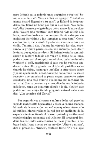 206
pero Jeanne calla todavía unos segundos y repite: “So-
nia acaba de irse”. Vacila antes de agregar: “Probable-
mente estará llegando a tu casa”. A Roland le sorpren-
dería eso, Sonia no tiene por qué ir a su casa. “No mien-
tas”, dice Jeanne, y el gato huye de su mano, la mira ofen-
dido. “No era una mentira”, dice Roland. “Me refería a la
hora, no al hecho de venir o no venir. Sonia sabe que me
molestan las visitas y las llamadas a esta hora”. Ocho-
cientos cinco, dicta desde lejos la voz, cuatrocientos die-
ciséis. Treinta y dos. Jeanne ha cerrado los ojos, espe-
rando la primera pausa en esa voz anónima para decir
lo único que queda por decir. Si Roland corta la comuni-
cación le restará todavía esa voz en el fondo de la línea,
podrá conservar el receptor en el oído, resbalando más
y más en el sofá, acariciando el gato que ha vuelto a ten-
derse contra ella, jugando con el tubo de pastillas, escu-
chando las cifras, hasta que también la otra voz se canse
y ya no quede nada, absolutamente nada como no sea el
receptor que empezará a pesar espantosamente entre
sus dedos, una cosa muerta que habrá que rechazar sin
mirarla. Ciento cuarenta y cinco, dice la voz. Y todavía
más lejos, como un diminuto dibujo a lápiz, alguien que
podría ser una mujer tímida pregunta entre dos chasqui-
dos: “¿La estación del Norte?”
Por segunda vez alcanza a zafarse de la red, pero ha
medido mal el salto hacia atrás y resbala en una mancha
húmeda de la arena. Con un esfuerzo que levanta en vilo
al público, Marco rechaza la red con un molinete de la
espada mientras tiende el brazo izquierdo y recibe en el
escudo el golpe resonante del tridente. El procónsul des-
deña los excitados comentarios de Licas y vuelve la ca-
beza hacia Irene que no se ha movido. “Ahora o nunca”,
dice el procónsul. “Nunca”, contesta Irene. “No es el que
 