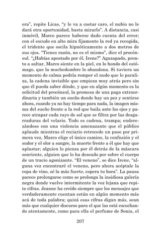 207
era”, repite Licas, “y le va a costar caro, el nubio no le
dará otra oportunidad, basta mirarlo”. A distancia, casi
inmóvil, Marco parece haberse dado cuenta del error;
con el escudo en alto mira fijamente la red ya recogida,
el tridente que oscila hipnóticamente a dos metros de
sus ojos. “Tienes razón, no es el mismo”, dice el procón-
sul. “¿Habías apostado por él, Irene?” Agazapado, pron-
to a saltar, Marco siente en la piel, en lo hondo del estó-
mago, que la muchedumbre lo abandona. Si tuviera un
momento de calma podría romper el nudo que lo parali-
za, la cadena invisible que empieza muy atrás pero sin
que él pueda saber dónde, y que en algún momento es la
solicitud del procónsul, la promesa de una paga extraor-
dinaria y también un sueño donde hay un pez y sentirse
ahora, cuando ya no hay tiempo para nada, la imagen mis-
ma del sueño frente a la red que baila ante los ojos y pa-
rece atrapar cada rayo de sol que se filtra por las desga-
rraduras del velario. Todo es cadena, trampa; endere-
zándose con una violencia amenazante que el público
aplaude mientras el reciario retrocede un paso por pri-
mera vez, Marco elige el único camino, la confusión y el
sudor y el olor a sangre, la muerte frente a él que hay que
aplastar; alguien lo piensa por él detrás de la máscara
sonriente, alguien que lo ha deseado por sobre el cuerpo
de un tracio agonizante. “El veneno”, se dice Irene, “al-
guna vez encontraré el veneno, pero ahora acéptale la
copa de vino, sé la más fuerte, espera tu hora”. La pausa
parece prolongarse como se prolonga la insidiosa galería
negra donde vuelve intermitente la voz lejana que repi-
te cifras. Jeanne ha creído siempre que los mensajes que
verdaderamente cuentan están en algún momento más
acá de toda palabra; quizá esas cifras digan más, sean
más que cualquier discurso para el que las está escuchan-
do atentamente, como para ella el perfume de Sonia, el
 