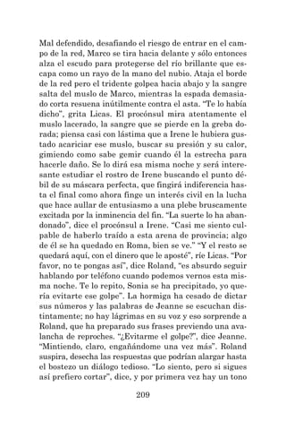209
Mal defendido, desafiando el riesgo de entrar en el cam-
po de la red, Marco se tira hacia delante y sólo entonces
alza el escudo para protegerse del río brillante que es-
capa como un rayo de la mano del nubio. Ataja el borde
de la red pero el tridente golpea hacia abajo y la sangre
salta del muslo de Marco, mientras la espada demasia-
do corta resuena inútilmente contra el asta. “Te lo había
dicho”, grita Licas. El procónsul mira atentamente el
muslo lacerado, la sangre que se pierde en la greba do-
rada; piensa casi con lástima que a Irene le hubiera gus-
tado acariciar ese muslo, buscar su presión y su calor,
gimiendo como sabe gemir cuando él la estrecha para
hacerle daño. Se lo dirá esa misma noche y será intere-
sante estudiar el rostro de Irene buscando el punto dé-
bil de su máscara perfecta, que fingirá indiferencia has-
ta el final como ahora finge un interés civil en la lucha
que hace aullar de entusiasmo a una plebe bruscamente
excitada por la inminencia del fin. “La suerte lo ha aban-
donado”, dice el procónsul a Irene. “Casi me siento cul-
pable de haberlo traído a esta arena de provincia; algo
de él se ha quedado en Roma, bien se ve.” “Y el resto se
quedará aquí, con el dinero que le aposté”, ríe Licas. “Por
favor, no te pongas así”, dice Roland, “es absurdo seguir
hablando por teléfono cuando podemos vernos esta mis-
ma noche. Te lo repito, Sonia se ha precipitado, yo que-
ría evitarte ese golpe”. La hormiga ha cesado de dictar
sus números y las palabras de Jeanne se escuchan dis-
tintamente; no hay lágrimas en su voz y eso sorprende a
Roland, que ha preparado sus frases previendo una ava-
lancha de reproches. “¿Evitarme el golpe?”, dice Jeanne.
“Mintiendo, claro, engañándome una vez más”. Roland
suspira, desecha las respuestas que podrían alargar hasta
el bostezo un diálogo tedioso. “Lo siento, pero si sigues
así prefiero cortar”, dice, y por primera vez hay un tono
 