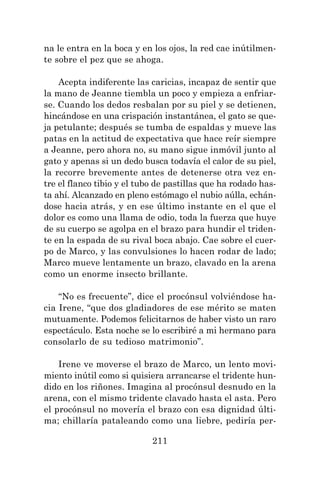 211
na le entra en la boca y en los ojos, la red cae inútilmen-
te sobre el pez que se ahoga.
Acepta indiferente las caricias, incapaz de sentir que
la mano de Jeanne tiembla un poco y empieza a enfriar-
se. Cuando los dedos resbalan por su piel y se detienen,
hincándose en una crispación instantánea, el gato se que-
ja petulante; después se tumba de espaldas y mueve las
patas en la actitud de expectativa que hace reír siempre
a Jeanne, pero ahora no, su mano sigue inmóvil junto al
gato y apenas si un dedo busca todavía el calor de su piel,
la recorre brevemente antes de detenerse otra vez en-
tre el flanco tibio y el tubo de pastillas que ha rodado has-
ta ahí. Alcanzado en pleno estómago el nubio aúlla, echán-
dose hacia atrás, y en ese último instante en el que el
dolor es como una llama de odio, toda la fuerza que huye
de su cuerpo se agolpa en el brazo para hundir el triden-
te en la espada de su rival boca abajo. Cae sobre el cuer-
po de Marco, y las convulsiones lo hacen rodar de lado;
Marco mueve lentamente un brazo, clavado en la arena
como un enorme insecto brillante.
“No es frecuente”, dice el procónsul volviéndose ha-
cia Irene, “que dos gladiadores de ese mérito se maten
mutuamente. Podemos felicitarnos de haber visto un raro
espectáculo. Esta noche se lo escribiré a mi hermano para
consolarlo de su tedioso matrimonio”.
Irene ve moverse el brazo de Marco, un lento movi-
miento inútil como si quisiera arrancarse el tridente hun-
dido en los riñones. Imagina al procónsul desnudo en la
arena, con el mismo tridente clavado hasta el asta. Pero
el procónsul no movería el brazo con esa dignidad últi-
ma; chillaría pataleando como una liebre, pediría per-
 