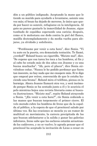 212
dón a un público indignado. Aceptando la mano que le
tiende su marido para ayudarle a levantarse, asiente una
vez más; el brazo ha dejado de moverse, lo único que que-
da por hacer es sonreír, refugiarse en la inteligencia. Al
gato no parece gustarle la inmovilidad de Jeanne, sigue
tumbado de espaldas esperando una caricia; después,
como si le molestara ese dedo contra la piel del flanco,
maúlla destempladamente y da media vuelta para ale-
jarse, ya olvidado y soñoliento.
“Perdóname por venir a esta hora”, dice Sonia. “Vi
tu auto en la puerta, era demasiada tentación. Te llamó,
¿verdad?” Roland busca un cigarrillo. “Hiciste mal”, dice.
“Se supone que esa tarea les toca a los hombres, al fin y
al cabo he estado más de dos años con Jeanne y es una
buena muchacha”. “Ah, pero el placer”, dice Sonia sir-
viéndose coñac. “Nunca le he podido perdonar que fuera
tan inocente, no hay nada que me exaspere más. Si te digo
que empezó por reírse, convencida de que le estaba ha-
ciendo una broma”. Roland mira el teléfono, piensa en la
hormiga. Ahora Jeanne llamará otra vez, y será incómo-
do porque Sonia se ha sentado junto a él y le acaricia el
pelo mientras hojea una revista literaria como si busca-
ra ilustraciones. “Hiciste mal”, repite Roland atrayendo
a Sonia. “¿En venir a esta hora?”, ríe Sonia cediendo a
las manos que buscan torpemente el primer cierre. El
velo morado cubre los hombros de Irene que da la espal-
da al público, a la espera de que el procónsul salude por
última vez. En las ovaciones se mezcla ya un rumor de
multitud en movimiento, la carrera precipitada de los
que buscan adelantarse a la salida y ganar las galerías
inferiores, Irene sabe que los esclavos estarán arrastran-
do los cadáveres, y no se vuelve; le agrada pensar que el
procónsul ha aceptado la invitación de Licas a cenar en
 