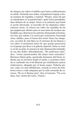 214
de chispas cae sobre el público que busca confusamente
la salida. Gritando una orden, el procónsul empuja a Ire-
ne siempre de espaldas e inmóvil. “Pronto, antes de que
se amontonen en la galería baja”, grita Licas precipitán-
dose delante de su mujer. Irene es la primera que huele
el aceite hirviendo, el incendio de los depósitos subte-
rráneos; atrás, el velario cae cobre las espaldas de los
que pugnan por abrirse paso en una masa de cuerpos con-
fundidos que obstruyen las galerías demasiado estrechas.
Los hay que saltan a la arena por centenares, buscando
otras salidas, pero el humo del aceite borra las imáge-
nes, un jirón de tela flota en el extremo de las llamas y
cae sobre el procónsul antes de que pueda guarecerse
en el pasaje que lleva a la galería imperial. Irene se vuel-
ve al oír su grito, le arranca la tela chamuscada tomándo-
la con dos dedos, delicadamente. “No podremos salir”,
dice, “están amontonados ahí abajo como animales”.
Entonces Sonia grita, queriendo desatarse del brazo ar-
diente que la envuelve desde el sueño, y su primer alari-
do se confunde con el de Roland que inútilmente quiere
enderezarse, ahogado por el humo negro. Todavía gri-
tan, cada vez más débilmente, cuando el carro de bom-
beros entra a toda máquina por la calle atestada de cu-
riosos. “Es en el décimo piso”, dice el teniente. “Va a ser
duro, hay viento del norte. Vamos”.
 