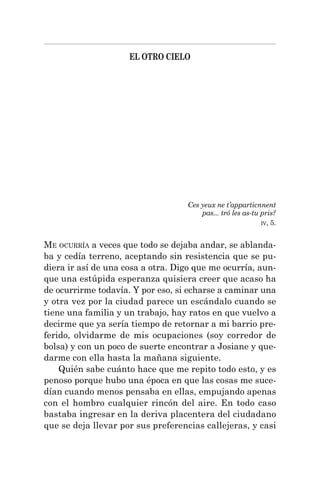 EL OTRO CIELO
Ces yeux ne t’apparticnnent
pas... tró les as-tu pris?
IV, 5.
ME OCURRÍA a veces que todo se dejaba andar, se ablanda-
ba y cedía terreno, aceptando sin resistencia que se pu-
diera ir así de una cosa a otra. Digo que me ocurría, aun-
que una estúpida esperanza quisiera creer que acaso ha
de ocurrirme todavía. Y por eso, si echarse a caminar una
y otra vez por la ciudad parece un escándalo cuando se
tiene una familia y un trabajo, hay ratos en que vuelvo a
decirme que ya sería tiempo de retornar a mi barrio pre-
ferido, olvidarme de mis ocupaciones (soy corredor de
bolsa) y con un poco de suerte encontrar a Josiane y que-
darme con ella hasta la mañana siguiente.
Quién sabe cuánto hace que me repito todo esto, y es
penoso porque hubo una época en que las cosas me suce-
dían cuando menos pensaba en ellas, empujando apenas
con el hombro cualquier rincón del aire. En todo caso
bastaba ingresar en la deriva placentera del ciudadano
que se deja llevar por sus preferencias callejeras, y casi
 