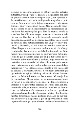 216
siempre mi paseo terminaba en el barrio de las galerías
cubiertas, quizá porque los pasajes y las galerías han sido
mi patria secreta desde siempre. Aquí, por ejemplo, el
Pasaje Güemes, territorio ambiguo donde ya hace tanto
tiempo fui a quitarme la infancia como un traje usado.
Hacia el año veintiocho, el Pasaje Güemes era la caver-
na del tesoro en que deliciosamente se mezclaban la en-
trevisión del pecado y las pastillas de menta, donde se
voceaban las ediciones vespertinas con crímenes a toda
página y ardían las luces de la sala del subsuelo donde
pasaban inalcanzables películas realistas. Las Josiane
de aquellos días debían mirarme con un gesto entre ma-
ternal y divertido, yo con unos miserables centavos en
el bolsillo pero andando como un hombre, el chambergo
requintado y las manos en los bolsillos, fumando un Com-
mander precisamente porque mi padrastro me había pro-
fetizado que acabaría ciego por culpa del tabaco rubio.
Recuerdo sobre todo olores y sonidos, algo como una ex-
pectativa y una ansiedad, el kiosco donde se podían com-
prar revistas con mujeres desnudas y anuncios de falsas
manicuras, y ya entonces era sensible a ese falso cielo
de estucos y claraboyas sucias, a esa noche artificial que
ignoraba la estupidez del día y del sol ahí afuera. Me aso-
maba con falsa indiferencia a las puertas del pasaje don-
de empezaba el último misterio, los vagos ascensores que
llevarían a los consultorios de enfermedades venéreas y
también a los presuntos paraísos en lo más alto, con mu-
jeres de la vida y amorales, como les llamaban en los dia-
rios, con bebidas preferentemente verdes en copas bise-
ladas, con batas de seda y kimonos violeta, y los departa-
mentos tendrían el mismo perfume que salía de las tien-
das que yo creía elegantes y que chisporroteaban sobre
la penumbra del pasaje un bazar inalcanzable de frascos
 