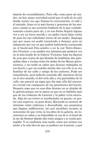 218
dejaría de escandalizarse. Para ella, como para mi ma-
dre, no hay mejor actividad social que el sofá de la sala
donde ocurre eso que llaman la conversación, el café y
el anisado. Irma es la más buena y generosa de las mu-
jeres, jamás se me ocurriría hablarle de lo que verdade-
ramente cuenta para mí, y en esa forma llegaré alguna
vez a ser un buen marido y un padre cuyos hijos serán
de paso los tan anhelados nietos de mi madre. Supongo
que por cosas así acabé conociendo a Josiane, pero no
solamente por eso ya que podría habérmela encontrado
en el boulevard Pois-soniére o en la rué Notre-Dame-
des-Victoires, y en cambio nos miramos por primera vez
en lo más hondo de la Galerie Vivienne, bajo las figuras
de yeso que el pico de gas llenaba de temblores (las guir-
naldas iban y venían entre los dedos de las Musas polvo-
rientas), y no tardé en saber que Josiane trabajaba en
ese barrio y que no costaba mucho dar con ella si se era
familiar de los cafés y amigo de los cocheros. Pudo ser
coincidencia, pero haberla conocido allí, mientras llovía
en el otro mundo, el del cielo alto y sin guirnaldas de la
calle, me pareció un signo que iba más allá del encuen-
tro trivial con cualquiera de las prostitutas del barrio.
Después supe que en esos días Josiane no se alejaba de
la galería porque era la época en que no se hablaba más
que de los crímenes de Laurent y la pobre vivía aterra-
da. Algo de ese terror se trasformaba en gracia, en ges-
tos casi esquivos, en puro deseo. Recuerdo su manera de
mirarme entre codiciosa y desconfiada, sus preguntas
que fingían indiferencia, mi casi incrédulo encanto al
enterarme de que vivía en los altos de la galería, mi in-
sistencia en subir a su bohardilla en vez de ir al hotel de
la me du Sentier (donde ella tenía amigos y se sentía pro-
tegida). Y su confianza más tarde, cómo nos reímos esa
noche a la sola idea de que yo pudiera ser Laurent, y qué
 