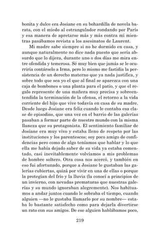 219
bonita y dulce era Josiane en su bohardilla de novela ba-
rata, con el miedo al estrangulador rondando por París
y esa manera de apretarse más y más contra mí mien-
tras pasábamos revista a los asesinatos de Laurent.
Mi madre sabe siempre si no he dormido en casa, y
aunque naturalmente no dice nada puesto que sería ab-
surdo que lo dijera, durante uno o dos días me mira en-
tre ofendida y temerosa. Sé muy bien que jamás se le ocu-
rriría contárselo a Irma, pero lo mismo me fastidia la per-
sistencia de un derecho materno que ya nada justifica, y
sobre todo que sea yo el que al final se aparezca con una
caja de bombones o una planta para el patio, y que el re-
galo represente de una mañera muy precisa y sobreen-
tendida la terminación de la ofensa, el retorno a la vida
corriente del hijo que vive todavía en casa de su madre.
Desde luego Josiane era feliz cuando le contaba esa cla-
se de episodios, que una vez en el barrio de las galerías
pasaban a formar parte de nuestro mundo con la misma
llaneza que su protagonista. El sentimiento familiar de
Josiane era muy vivo y estaba lleno de respeto por las
instituciones y los parentescos; soy poco amigo de confi-
dencias pero como de algo teníamos que hablar y lo que
ella me había dejado saber de su vida ya estaba comen-
tado, casi inevitablemente volvíamos a mis problemas
de hombre soltero. Otra cosa nos acercó, y también en
eso fui afortunado, porque a Josiane le gustaban las ga-
lerías cubiertas, quizá por vivir en una de ellas o porque
la protegían del frío y la lluvia (la conocí a principios de
un invierno, con nevadas prematuras que nuestras gale-
rías y su mundo ignoraban alegremente). Nos habitua-
mos a andar juntos cuando le sobraba el tiempo, cuando
alguien —no le gustaba llamarlo por su nombre— esta-
ba lo bastante satisfecho como para dejarla divertirse
un rato con sus amigos. De ese alguien hablábamos poco,
 
