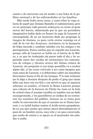 221
cuarto o de conversar con mi madre o con Irma de la po-
lítica nacional y de las enfermedades en las familias.
Más tarde hubo otras cosas, y entre ellas la vaga si-
lueta de aquél que Josiane llamaba el sudamericano, pero
en un principio todo parecía ordenarse en torno al gran
terror del barrio, alimentado por lo que un periodista
imaginativo había dado en llamar la saga de Laurent el
estrangulado. Si en un momento dado me propongo la
imagen de Josiane, es para verla entrar conmigo en el
café de la rué des Jeuneurs, instalarse en la banqueta
de felpa morada y cambiar saludos con las amigas y los
parroquianos, frases sueltas que en seguida son Laurent,
porque sólo de Laurent se habla en el barrio de la Bol-
sa, y yo que he trabajado sin parar todo el día y he so-
portado entre dos ruedas de cotizaciones los comenta-
rios de colegas y clientes acerca del último crimen de
Laurent, me pregunto si esa torpe pesadilla va a acabar
algún día, si las cosas volverán a ser como imagino que
eran antes de Laurent, o si deberemos sufrir sus macabras
diversiones hasta el fin de los tiempos. Y lo más irritante
(se lo digo a Josiane después de pedir el grog que tanta
falta nos hace con ese frío y esa nieve) es que ni siquiera
sabemos su nombre, el barrio lo llama Laurent porque
una vidente de la barrera de Clichy ha visto en la bola
de cristal cómo el asesino escribía su nombre con un dedo
ensangrentado, y los gacetilleros se cuidan de no contra-
riar los instintos del público. Josiane no es tonta pero
nadie la convencería de que el asesino no se llama Lau-
rent, y es inútil luchar contra el ávido terror parpadean-
do en sus ojos azules que miran ahora distraídamente el
paso de un hombre joven, muy alto y un poco encorvado,
que acaba de entrar y se apoya en el mostrador sin salu-
dar a nadie.
 
