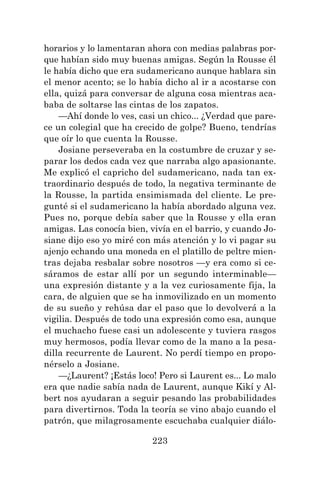 223
horarios y lo lamentaran ahora con medias palabras por-
que habían sido muy buenas amigas. Según la Rousse él
le había dicho que era sudamericano aunque hablara sin
el menor acento; se lo había dicho al ir a acostarse con
ella, quizá para conversar de alguna cosa mientras aca-
baba de soltarse las cintas de los zapatos.
—Ahí donde lo ves, casi un chico... ¿Verdad que pare-
ce un colegial que ha crecido de golpe? Bueno, tendrías
que oír lo que cuenta la Rousse.
Josiane perseveraba en la costumbre de cruzar y se-
parar los dedos cada vez que narraba algo apasionante.
Me explicó el capricho del sudamericano, nada tan ex-
traordinario después de todo, la negativa terminante de
la Rousse, la partida ensimismada del cliente. Le pre-
gunté si el sudamericano la había abordado alguna vez.
Pues no, porque debía saber que la Rousse y ella eran
amigas. Las conocía bien, vivía en el barrio, y cuando Jo-
siane dijo eso yo miré con más atención y lo vi pagar su
ajenjo echando una moneda en el platillo de peltre mien-
tras dejaba resbalar sobre nosotros —y era como si ce-
sáramos de estar allí por un segundo interminable—
una expresión distante y a la vez curiosamente fija, la
cara, de alguien que se ha inmovilizado en un momento
de su sueño y rehúsa dar el paso que lo devolverá a la
vigilia. Después de todo una expresión como esa, aunque
el muchacho fuese casi un adolescente y tuviera rasgos
muy hermosos, podía llevar como de la mano a la pesa-
dilla recurrente de Laurent. No perdí tiempo en propo-
nérselo a Josiane.
—¿Laurent? ¡Estás loco! Pero si Laurent es... Lo malo
era que nadie sabía nada de Laurent, aunque Kikí y Al-
bert nos ayudaran a seguir pesando las probabilidades
para divertirnos. Toda la teoría se vino abajo cuando el
patrón, que milagrosamente escuchaba cualquier diálo-
 
