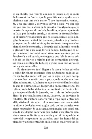 224
go en el café, nos recordó que por lo menos algo se sabía
de Laurent: la fuerza que le permitía estrangular a sus
víctimas con una sola mano. Y ese muchacho, vamos...
Sí, y ya era tarde y convenía volver a casa; yo tan solo
porque esa noche Josiane la pasaba con alguien que ya
la estaría esperando en la bohardilla, alguien que tenía
la llave por derecho propio, y entonces la acompañé has-
ta el primer rellano para que no se asustara si se le apa-
gaba la vela en mitad del ascenso, y desde una gran fati-
ga repentina la miré subir, quizá contenta aunque me hu-
biera dicho lo contrario, y después salí a la calle nevada
y glacial y me puse a andar sin rumbo, hasta que en al-
gún momento encontré como siempre el camino que me
devolvería a mi barrio, entre gente que leía la sexta edi-
ción de los diarios o miraba por las ventanillas del tran-
vía como si realmente hubiera alguna cosa que ver a esa
hora y en esas calles.
No siempre era fácil llegar a la zona de las galerías
y coincidir con un momento libre de Josiane; cuántas ve-
ces me tocaba andar solo por los pasajes, un poco decep-
cionado, hasta sentir poco a poco que la noche era tam-
bién mi amante. A la hora en que se encendían los picos
de gas la animación se despertaba en nuestro reino, los
cafés eran la bolsa del ocio y del contento, se bebía a lar-
gos tragos el fin de la jornada, los titulares de los perió-
dicos, la política, los prusianos, Laurent, las carreras de
caballos. Me gustaba saborear una copa aquí y otra más
allá, atisbando sin apuro el momento en que descubriría
la silueta de Josiane en algún codo de las galerías o en
algún mostrador. Si ya estaba acompañada, una señal con-
venida me dejaba saber cuándo podría encontrarla sola;
otras veces se limitaba a sonreír y a mí me quedaba el
resto del tiempo para las galerías; eran las horas del ex-
plorador y así fui entrando en las zonas más remotas del
 
