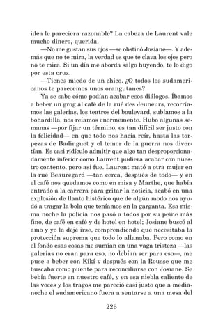 226
idea le pareciera razonable? La cabeza de Laurent vale
mucho dinero, querida.
—No me gustan sus ojos —se obstinó Josiane—. Y ade-
más que no te mira, la verdad es que te clava los ojos pero
no te mira. Si un día me aborda salgo huyendo, te lo digo
por esta cruz.
—Tienes miedo de un chico. ¿O todos los sudameri-
canos te parecemos unos orangutanes?
Ya se sabe cómo podían acabar esos diálogos. Íbamos
a beber un grog al café de la rué des Jeuneurs, recorría-
mos las galerías, los teatros del boulevard, subíamos a la
bohardilla, nos reíamos enormemente. Hubo algunas se-
manas —por fijar un término, es tan difícil ser justo con
la felicidad— en que todo nos hacía reír, hasta las tor-
pezas de Badinguet y el temor de la guerra nos diver-
tían. Es casi ridículo admitir que algo tan desproporciona-
damente inferior como Laurent pudiera acabar con nues-
tro contento, pero así fue. Laurent mató a otra mujer en
la rué Beauregard —tan cerca, después de todo— y en
el café nos quedamos como en misa y Marthe, que había
entrado a la carrera para gritar la noticia, acabó en una
explosión de llanto histérico que de algún modo nos ayu-
dó a tragar la bola que teníamos en la garganta. Esa mis-
ma noche la policía nos pasó a todos por su peine más
fino, de café en café y de hotel en hotel; Josiane buscó al
amo y yo la dejé irse, comprendiendo que necesitaba la
protección suprema que todo lo allanaba. Pero como en
el fondo esas cosas me sumían en una vaga tristeza —las
galerías no eran para eso, no debían ser para eso—, me
puse a beber con Kikí y después con la Rousse que me
buscaba como puente para reconciliarse con Josiane. Se
bebía fuerte en nuestro café, y en esa niebla caliente de
las voces y los tragos me pareció casi justo que a media-
noche el sudamericano fuera a sentarse a una mesa del
 