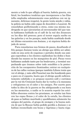 230
mente a todo lo que afligía al barrio; habría guerra, era
fatal, los hombres tendrían que incorporarse a las filas
(ella empleaba solemnemente esas palabras con un ig-
norante, delicioso respeto), la gente tenía miedo y rabia,
la policía no había sido capaz de descubrir a Laurent. Se
consolaban guillotinando a otros, como esa misma ma-
drugada en que ejecutarían al envenenador del que tan-
to habíamos hablado en el café de la rué des Jeuneurs
en los días del proceso; pero el terror seguía suelto en
las galerías y en los pasajes, nada había cambiado desde
mi último encuentro con Josiane, y ni siquiera había de-
jado de nevar.
Para consolarnos nos fuimos de paseo, desafiando el
frío porque Josiane tenía un abrigo que debía ser admi-
rado en una serie de esquinas y portales donde sus ami-
gas esperaban a los clientes soplándose los dedos o hun-
diendo las manos en los manguitos de piel. Pocas veces
habíamos andado tanto por los boulevares, y terminé sos-
pechando que éramos sobre todo sensibles a la protec-
ción de los escaparates iluminados; entrar en cualquie-
ra de las calles vecinas (porque también Liliane tenía que
ver el abrigo, y más allá Francine) nos iba hundiendo poco
a poco en el espanto, hasta que el abrigo quedó suficien-
temente exhibido y yo propuse nuestro café y corrimos
por la rué du Croissant hasta dar la vuelta a la manzana
y refugiarnos en el calor y los amigos. Por suerte para
todos la idea de la guerra se iba adelgazando a esa hora
en las memorias, a nadie se le ocurría repetir los estri-
billos obscenos contra los prusianos, se estaba tan bien
con las copas llenas y el calor de la estufa, los clientes
de paso se habían marchado y quedábamos solamente los
amigos del patrón, el grupo de siempre y la buena noti-
cia de que la Rousse había pedido perdón a Josiane y se
habían reconciliado con besos y lágrimas y hasta rega-
 