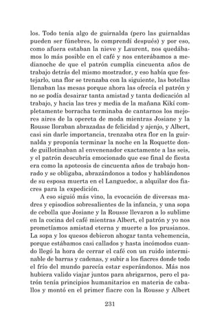 231
los. Todo tenía algo de guirnalda (pero las guirnaldas
pueden ser fúnebres, lo comprendí después) y por eso,
como afuera estaban la nieve y Laurent, nos quedába-
mos lo más posible en el café y nos enterábamos a me-
dianoche de que el patrón cumplía cincuenta años de
trabajo detrás del mismo mostrador, y eso había que fes-
tejarlo, una flor se trenzaba con la siguiente, las botellas
llenaban las mesas porque ahora las ofrecía el patrón y
no se podía desairar tanta amistad y tanta dedicación al
trabajo, y hacia las tres y media de la mañana Kikí com-
pletamente borracha terminaba de cantarnos los mejo-
res aires de la opereta de moda mientras Josiane y la
Rousse lloraban abrazadas de felicidad y ajenjo, y Albert,
casi sin darle importancia, trenzaba otra flor en la guir-
nalda y proponía terminar la noche en la Roquette don-
de guillotinaban al envenenador exactamente a las seis,
y el patrón descubría emocionado que ese final de fiesta
era como la apoteosis de cincuenta años de trabajo hon-
rado y se obligaba, abrazándonos a todos y hablándonos
de su esposa muerta en el Languedoc, a alquilar dos fia-
cres para la expedición.
A eso siguió más vino, la evocación de diversas ma-
dres y episodios sobresalientes de la infancia, y una sopa
de cebolla que Josiane y la Rousse llevaron a lo sublime
en la cocina del café mientras Albert, el patrón y yo nos
prometíamos amistad eterna y muerte a los prusianos.
La sopa y los quesos debieron ahogar tanta vehemencia,
porque estábamos casi callados y hasta incómodos cuan-
do llegó la hora de cerrar el café con un ruido intermi-
nable de barras y cadenas, y subir a los fiacres donde todo
el frío del mundo parecía estar esperándonos. Más nos
hubiera valido viajar juntos para abrigarnos, pero el pa-
trón tenía principios humanitarios en materia de caba-
llos y montó en el primer fiacre con la Rousse y Albert
 