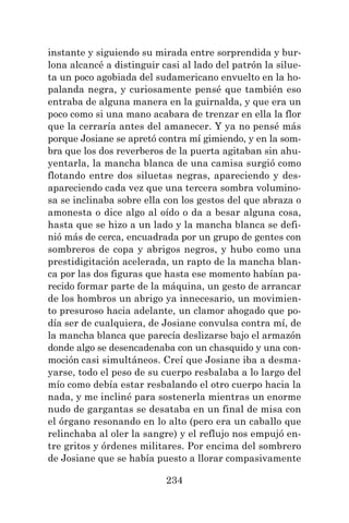 234
instante y siguiendo su mirada entre sorprendida y bur-
lona alcancé a distinguir casi al lado del patrón la silue-
ta un poco agobiada del sudamericano envuelto en la ho-
palanda negra, y curiosamente pensé que también eso
entraba de alguna manera en la guirnalda, y que era un
poco como si una mano acabara de trenzar en ella la flor
que la cerraría antes del amanecer. Y ya no pensé más
porque Josiane se apretó contra mí gimiendo, y en la som-
bra que los dos reverberos de la puerta agitaban sin ahu-
yentarla, la mancha blanca de una camisa surgió como
flotando entre dos siluetas negras, apareciendo y des-
apareciendo cada vez que una tercera sombra volumino-
sa se inclinaba sobre ella con los gestos del que abraza o
amonesta o dice algo al oído o da a besar alguna cosa,
hasta que se hizo a un lado y la mancha blanca se defi-
nió más de cerca, encuadrada por un grupo de gentes con
sombreros de copa y abrigos negros, y hubo como una
prestidigitación acelerada, un rapto de la mancha blan-
ca por las dos figuras que hasta ese momento habían pa-
recido formar parte de la máquina, un gesto de arrancar
de los hombros un abrigo ya innecesario, un movimien-
to presuroso hacia adelante, un clamor ahogado que po-
día ser de cualquiera, de Josiane convulsa contra mí, de
la mancha blanca que parecía deslizarse bajo el armazón
donde algo se desencadenaba con un chasquido y una con-
moción casi simultáneos. Creí que Josiane iba a desma-
yarse, todo el peso de su cuerpo resbalaba a lo largo del
mío como debía estar resbalando el otro cuerpo hacia la
nada, y me incliné para sostenerla mientras un enorme
nudo de gargantas se desataba en un final de misa con
el órgano resonando en lo alto (pero era un caballo que
relinchaba al oler la sangre) y el reflujo nos empujó en-
tre gritos y órdenes militares. Por encima del sombrero
de Josiane que se había puesto a llorar compasivamente
 