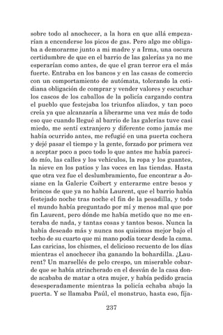237
sobre todo al anochecer, a la hora en que allá empeza-
rían a encenderse los picos de gas. Pero algo me obliga-
ba a demorarme junto a mi madre y a Irma, una oscura
certidumbre de que en el barrio de las galerías ya no me
esperarían como antes, de que el gran terror era el más
fuerte. Entraba en los bancos y en las casas de comercio
con un comportamiento de autómata, tolerando la coti-
diana obligación de comprar y vender valores y escuchar
los cascos de los caballos de la policía cargando contra
el pueblo que festejaba los triunfos aliados, y tan poco
creía ya que alcanzaría a liberarme una vez más de todo
eso que cuando llegué al barrio de las galerías tuve casi
miedo, me sentí extranjero y diferente como jamás me
había ocurrido antes, me refugié en una puerta cochera
y dejé pasar el tiempo y la gente, forzado por primera vez
a aceptar poco a poco todo lo que antes me había pareci-
do mío, las calles y los vehículos, la ropa y los guantes,
la nieve en los patios y las voces en las tiendas. Hasta
que otra vez fue el deslumbramiento, fue encontrar a Jo-
siane en la Galerie Coibert y enterarme entre besos y
brincos de que ya no había Laurent, que el barrio había
festejado noche tras noche el fin de la pesadilla, y todo
el mundo había preguntado por mí y menos mal que por
fin Laurent, pero dónde me había metido que no me en-
teraba de nada, y tantas cosas y tantos besos. Nunca la
había deseado más y nunca nos quisimos mejor bajo el
techo de su cuarto que mi mano podía tocar desde la cama.
Las caricias, los chismes, el delicioso recuento de los días
mientras el anochecer iba ganando la bohardilla. ¿Lau-
rent? Un marsellés de pelo crespo, un miserable cobar-
de que se había atrincherado en el desván de la casa don-
de acababa de matar a otra mujer, y había pedido gracia
desesperadamente mientras la policía echaba abajo la
puerta. Y se llamaba Paúl, el monstruo, hasta eso, fíja-
 