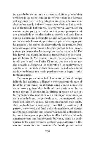 238
te, y acababa de matar a su novena víctima, y lo habían
arrastrado al coche celular mientras todas las fuerzas
del segundo distrito lo protegían sin ganas de una mu-
chedumbre que lo hubiera destrozado. Josiane había teni-
do ya tiempo de habituarse, de enterrar a Laurent en su
memoria que poco guardaba las imágenes, pero para mí
era demasiado y no alcanzaba a creerlo del todo hasta
que su alegría me persuadió de que verdaderamente ya
no habría más Laurent, que otra vez podíamos vagar por
los pasajes y las calles sin desconfiar de los portales. Fue
necesario que saliéramos a festejar juntos la liberación,
y como ya no nevaba Josiane quiso ir a la rotonda del Pa-
lais Royal que nunca habíamos frecuentado en los tiem-
pos de Laurent. Me prometí, mientras bajábamos can-
tando por la rué des Petits Champs, que esa misma no-
che llevaría a Josiane a los cabarets de los boulevares, y
que terminaríamos la velada en nuestro café donde a fuer-
za de vino blanco me haría perdonar tanta ingratitud y
tanta ausencia.
Por unas pocas horas bebí hasta los bordes el tiempo
feliz de las galerías, y llegué a convencerme de que el
final del gran terror me devolvía sano y salvo a mi cielo
de estucos y guirnaldas; bailando con Josiane en la ro-
tonda me quité de encima la última opresión de ese in-
terregno incierto, nací otra vez a mi mejor vida tan lejos
de la sala de Irma, del patio de casa, del menguado con-
suelo del Pasaje Güemes. Ni siquiera cuando más tarde,
charlando de tanta cosa alegre con Kikí y Josiane y el
patrón, me enteré del final del sudamericano, ni siquie-
ra entonces sospeché que estaba viviendo un aplazamien-
to, una última gracia; por lo demás ellos hablaban del sud-
americano con una indiferencia burlona, como de cual-
quiera de los extravagantes del barrio que alcanzan a lle-
nar un hueco en una conversación donde pronto nace-
 