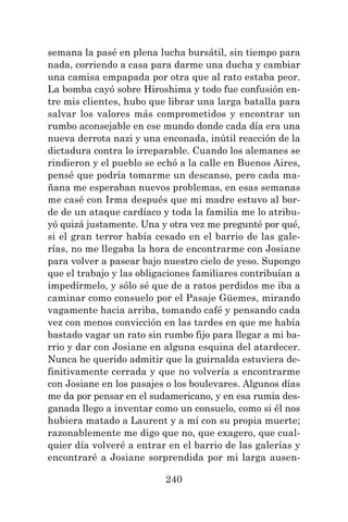 240
semana la pasé en plena lucha bursátil, sin tiempo para
nada, corriendo a casa para darme una ducha y cambiar
una camisa empapada por otra que al rato estaba peor.
La bomba cayó sobre Hiroshima y todo fue confusión en-
tre mis clientes, hubo que librar una larga batalla para
salvar los valores más comprometidos y encontrar un
rumbo aconsejable en ese mundo donde cada día era una
nueva derrota nazi y una enconada, inútil reacción de la
dictadura contra lo irreparable. Cuando los alemanes se
rindieron y el pueblo se echó a la calle en Buenos Aires,
pensé que podría tomarme un descanso, pero cada ma-
ñana me esperaban nuevos problemas, en esas semanas
me casé con Irma después que mi madre estuvo al bor-
de de un ataque cardíaco y toda la familia me lo atribu-
yó quizá justamente. Una y otra vez me pregunté por qué,
si el gran terror había cesado en el barrio de las gale-
rías, no me llegaba la hora de encontrarme con Josiane
para volver a pasear bajo nuestro cielo de yeso. Supongo
que el trabajo y las obligaciones familiares contribuían a
impedírmelo, y sólo sé que de a ratos perdidos me iba a
caminar como consuelo por el Pasaje Güemes, mirando
vagamente hacia arriba, tomando café y pensando cada
vez con menos convicción en las tardes en que me había
bastado vagar un rato sin rumbo fijo para llegar a mi ba-
rrio y dar con Josiane en alguna esquina del atardecer.
Nunca he querido admitir que la guirnalda estuviera de-
finitivamente cerrada y que no volvería a encontrarme
con Josiane en los pasajes o los boulevares. Algunos días
me da por pensar en el sudamericano, y en esa rumia des-
ganada llego a inventar como un consuelo, como si él nos
hubiera matado a Laurent y a mí con su propia muerte;
razonablemente me digo que no, que exagero, que cual-
quier día volveré a entrar en el barrio de las galerías y
encontraré a Josiane sorprendida por mi larga ausen-
 