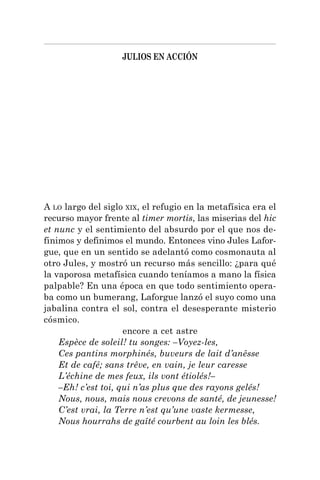 JULIOS EN ACCIÓN
A LO largo del siglo XIX, el refugio en la metafísica era el
recurso mayor frente al timer mortis, las miserias del hic
et nunc y el sentimiento del absurdo por el que nos de-
finimos y definimos el mundo. Entonces vino Jules Lafor-
gue, que en un sentido se adelantó como cosmonauta al
otro Jules, y mostró un recurso más sencillo: ¿para qué
la vaporosa metafísica cuando teníamos a mano la física
palpable? En una época en que todo sentimiento opera-
ba como un bumerang, Laforgue lanzó el suyo como una
jabalina contra el sol, contra el desesperante misterio
cósmico.
encore a cet astre
Espèce de soleil! tu songes: –Voyez-les,
Ces pantins morphinés, buveurs de lait d’anêsse
Et de café; sans trêve, en vain, je leur caresse
L’échine de mes feux, ils vont étiolés!–
–Eh! c’est toi, qui n’as plus que des rayons gelés!
Nous, nous, mais nous crevons de santé, de jeunesse!
C’est vrai, la Terre n’est qu’une vaste kermesse,
Nous hourrahs de gaîté courbent au loin les blés.
 