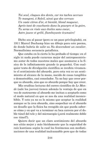 244
Toi seul, claques des dents, car tes taches accrues
Te mangent, ô Soleil, ainsi que des verrues
Un vaste citron d’or, et bientôt, blond moqueur,
Après tant de couchants dans la pourpre et la goire,
Tu seras en risée aux étoiles sans coeur,
Astre jaune et grêlé, flamboyante écumaire!
Dicho sea al pasar (pero es un paso privilegiado), en
1911 Marcel Duchamp hizo un dibujo para este poema,
de donde habría de salir su Nu descendant un escalier.
Normalísima secuencia patafísica.
Que estaba en lo cierto lo ha probado el tiempo: en el
siglo XX nada puede curarnos mejor del antropocentris-
mo autor de todos nuestros males que asomarse a la fí-
sica de lo infinitamente grande (o pequeño). Con cual-
quier texto de divulgación científica se recobra vivamen-
te el sentimiento del absurdo, pero esta vez es un senti-
miento al alcance de la mano, nacido de cosas tangibles
o demostrables, casi consolador. Ya no hay que creer por-
que es absurdo, sino que es absurdo porque hay que creer.
Mis eruditas lecturas del correo científico de Le Mon-
de (sale los jueves) tienen además la ventaja de que en
vez de sustraerme al absurdo me incitan a aceptarlo como
el modo natural en que se nos da una realidad inconce-
bible. Y esto ya no es lo mismo que aceptar la realidad
aunque se la crea absurda, sino sospechar en el absurdo
un desafío que la física ha recogido sin que pueda saber-
se cómo y en qué va a terminar su loca carrera por el do-
ble túnel del tele y del microscopio (¿será realmente doble
ese túnel?).
Quiero decir que un claro sentimiento del absurdo
nos sitúa mejor y más lúcidamente que la seguridad de
raíz kantiana según la cual los fenómenos son mediati-
zaciones de una realidad inalcanzable pero que de todas
 
