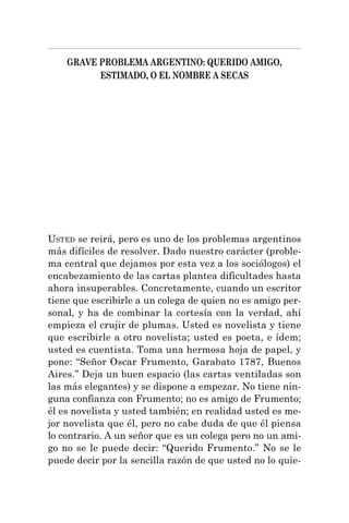 GRAVE PROBLEMA ARGENTINO: QUERIDO AMIGO,
ESTIMADO, O EL NOMBRE A SECAS
USTED se reirá, pero es uno de los problemas argentinos
más difíciles de resolver. Dado nuestro carácter (proble-
ma central que dejamos por esta vez a los sociólogos) el
encabezamiento de las cartas plantea dificultades hasta
ahora insuperables. Concretamente, cuando un escritor
tiene que escribirle a un colega de quien no es amigo per-
sonal, y ha de combinar la cortesía con la verdad, ahí
empieza el crujir de plumas. Usted es novelista y tiene
que escribirle a otro novelista; usted es poeta, e ídem;
usted es cuentista. Toma una hermosa hoja de papel, y
pone: “Señor Oscar Frumento, Garabato 1787, Buenos
Aires.” Deja un buen espacio (las cartas ventiladas son
las más elegantes) y se dispone a empezar. No tiene nin-
guna confianza con Frumento; no es amigo de Frumento;
él es novelista y usted también; en realidad usted es me-
jor novelista que él, pero no cabe duda de que él piensa
lo contrario. A un señor que es un colega pero no un ami-
go no se le puede decir: “Querido Frumento.” No se le
puede decir por la sencilla razón de que usted no lo quie-
 