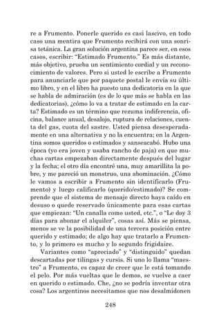 248
re a Frumento. Ponerle querido es casi lascivo, en todo
caso una mentira que Frumento recibirá con una sonri-
sa tetánica. La gran solución argentina parece ser, en esos
casos, escribir: “Estimado Frumento.” Es más distante,
más objetivo, prueba un sentimiento cordial y un recono-
cimiento de valores. Pero si usted le escribe a Frumento
para anunciarle que por paquete postal le envía su últi-
mo libro, y en el libro ha puesto una dedicatoria en la que
se habla de admiración (es de lo que más se habla en las
dedicatorias), ¿cómo lo va a tratar de estimado en la car-
ta? Estimado es un término que rezuma indiferencia, ofi-
cina, balance anual, desalojo, ruptura de relaciones, cuen-
ta del gas, cuota del sastre. Usted piensa desesperada-
mente en una alternativa y no la encuentra; en la Argen-
tina somos queridos o estimados y sanseacabó. Hubo una
época (yo era joven y usaba rancho de paja) en que mu-
chas cartas empezaban directamente después del lugar
y la fecha; el otro día encontré una, muy amarillita la po-
bre, y me pareció un monstruo, una abominación. ¿Cómo
le vamos a escribir a Frumento sin identificarlo (Fru-
mento) y luego calificarlo (querido/estimado)? Se com-
prende que el sistema de mensaje directo haya caído en
desuso o quede reservado únicamente para esas cartas
que empiezan: “Un canalla como usted, etc.”, o “Le doy 3
días para abonar el alquiler”, cosas así. Más se piensa,
menos se ve la posibilidad de una tercera posición entre
querido y estimado; de algo hay que tratarlo a Frumen-
to, y lo primero es mucho y lo segundo frigidaire.
Variantes como “apreciado” y “distinguido” quedan
descartadas por tilingas y cursis. Si uno lo llama “maes-
tro” a Frumento, es capaz de creer que le está tomando
el pelo. Por más vueltas que le demos, se vuelve a caer
en querido o estimado. Che, ¿no se podría inventar otra
cosa? Los argentinos necesitamos que nos desalmidonen
 