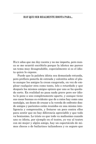 HAY QUE SER REALMENTE IDIOTA PARA...
HACE años que me doy cuenta y no me importa, pero nun-
ca se me ocurrió escribirlo porque la idiotez me parece
un tema muy desagradable, especialmente si es el idio-
ta quien lo expone.
Puede que la palabra idiota sea demasiado rotunda,
pero prefiero ponerla de entrada y calentita sobre el pla-
to aunque los amigos la crean exagerada, en vez de em-
plear cualquier otra como tonto, lelo o retardado y que
después los mismos amigos opinen que uno se ha queda-
do corto. En realidad no pasa nada grave pero ser idio-
ta lo pone a uno completamente aparte, y aunque tiene
sus cosas buenas es evidente que de a ratos hay como una
nostalgia, un deseo de cruzar a la vereda de enfrente don-
de amigos y parientes están reunidos en una misma inte-
ligencia y comprensión, y frotarse un poco contra ellos
para sentir que no hay diferencia apreciable y que todo
va benissimo. Lo triste es que todo va malissimo cuando
uno es idiota, por ejemplo en el teatro, yo voy al teatro
con mi mujer y algún amigo, hay un espectáculo de mi-
mos checos o de bailarines tailandeses y es seguro que
 