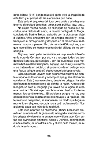 26
otros lados» (511) donde muestra cómo vive la creación de
este libro y el porqué de las elecciones que hace.
Este sería el esqueleto del libro, pero unido a esto hay una
enorme diversidad de temas: amor, sexo, política, jazz, arte...
No existe mucha acción, en el sentido de cosas que su-
ceden, una historia de amor, la muerte del hijo de la Maga,
concierto de Berthe Trepat, episodio con la clocharde, viaje
a Buenos Aires, encuentro con los amigos Traveler y Talita,
trabajo en el circo primero y después en el manicomio, real-
mente muy poco para un libro de más de 600 páginas, y es
que todo el libro se mantiene a través del diálogo de los per-
sonajes.
Rayuela, como ya he comentado, es un punto de inflexión
en la obra de Cortázar, por eso va a recoger todas las ten-
dencias literarias, personajes... con los que hasta este mo-
mento había estado trabajando. Todo se une en Rayuela como
si se tratara de un cóctel, o si queremos de un collage, con
una fuerza tal que acabará destruyendo la propia novela.
La búsqueda de Oliveira es la de una vida intuitiva. Se sien-
te atrapado en las normas y conceptos que guían al hombre
occidental. Esta (nuestra) cultura, desde los griegos, ha sido
configurada tomando como eje central la razón. A través de
la lógica se crea el lenguaje y a través de la lógica se creó
una realidad. Se atribuyen nombres a los objetos, los fenó-
menos, los sentimientos... El problema es que no hay una
correspondencia exacta entre el lenguaje y la realidad, los
términos se desgastan, se manosean, de modo que llega un
momento en el que no recordamos a qué hacían alusión. Nos
alejamos cada vez más de la realidad.
Esta idea aparece en Nietzsche (1872). El filósofo ale-
mán en su análisis de la génesis de la tragedia, muestra como
los griegos dividen el arte en apolíneo y dionisíaco. Con es-
tas dos divinidades artísticas, Apolo y Dionisio, contraponen
el arte escultor, mundo del sueño, y el arte de la música, mun-
do de la embriaguez
 
