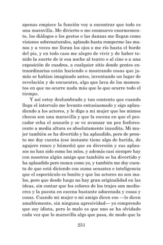 251
apenas empiece la función voy a encontrar que todo es
una maravilla. Me divierto o me conmuevo enormemen-
te, los diálogos o los gestos o las danzas me llegan como
visiones sobrenaturales, aplaudo hasta romperme las ma-
nos y a veces me lloran los ojos o me río hasta el borde
del pis, y en todo caso me alegro de vivir y de haber te-
nido la suerte de ir esa noche al teatro o al cine o a una
exposición de cuadros, a cualquier sitio donde gentes ex-
traordinarias están haciendo o mostrando cosas que ja-
más se habían imaginado antes, inventando un lugar de
revelación y de encuentro, algo que lava de los momen-
tos en que no ocurre nada más que lo que ocurre todo el
tiempo.
Y así estoy deslumbrado y tan contento que cuando
llega el intervalo me levanto entusiasmado y sigo aplau-
diendo a los actores, y le digo a mi mujer que los mimos
checos son una maravilla y que la escena en que el pes-
cador echa el anzuelo y se ve avanzar un pez fosfores-
cente a media altura es absolutamente inaudita. Mi mu-
jer también se ha divertido y ha aplaudido, pero de pron-
to me doy cuenta (ese instante tiene algo de herida, de
agujero ronco y húmedo) que su diversión y sus aplau-
sos no han sido como los míos, y además casi siempre hay
con nosotros algún amigo que también se ha divertido y
ha aplaudido pero nunca como yo, y también me doy cuen-
ta de que está diciendo con suma sensatez e inteligencia
que el espectáculo es bonito y que los actores no son ma-
los, pero que desde luego no hay gran originalidad en las
ideas, sin contar que los colores de los trajes son medio-
cres y la puesta en escena bastante adocenada y cosas y
cosas. Cuando mi mujer o mi amigo dicen eso —lo dicen
amablemente, sin ninguna agresividad— yo comprendo
que soy idiota, pero lo malo es que uno se ha olvidado
cada vez que lo maravilla algo que pasa, de modo que la
 