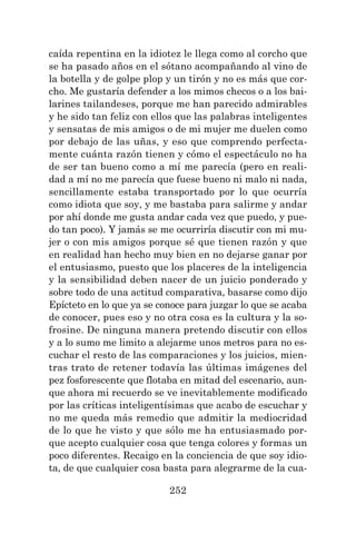 252
caída repentina en la idiotez le llega como al corcho que
se ha pasado años en el sótano acompañando al vino de
la botella y de golpe plop y un tirón y no es más que cor-
cho. Me gustaría defender a los mimos checos o a los bai-
larines tailandeses, porque me han parecido admirables
y he sido tan feliz con ellos que las palabras inteligentes
y sensatas de mis amigos o de mi mujer me duelen como
por debajo de las uñas, y eso que comprendo perfecta-
mente cuánta razón tienen y cómo el espectáculo no ha
de ser tan bueno como a mí me parecía (pero en reali-
dad a mí no me parecía que fuese bueno ni malo ni nada,
sencillamente estaba transportado por lo que ocurría
como idiota que soy, y me bastaba para salirme y andar
por ahí donde me gusta andar cada vez que puedo, y pue-
do tan poco). Y jamás se me ocurriría discutir con mi mu-
jer o con mis amigos porque sé que tienen razón y que
en realidad han hecho muy bien en no dejarse ganar por
el entusiasmo, puesto que los placeres de la inteligencia
y la sensibilidad deben nacer de un juicio ponderado y
sobre todo de una actitud comparativa, basarse como dijo
Epícteto en lo que ya se conoce para juzgar lo que se acaba
de conocer, pues eso y no otra cosa es la cultura y la so-
frosine. De ninguna manera pretendo discutir con ellos
y a lo sumo me limito a alejarme unos metros para no es-
cuchar el resto de las comparaciones y los juicios, mien-
tras trato de retener todavía las últimas imágenes del
pez fosforescente que flotaba en mitad del escenario, aun-
que ahora mi recuerdo se ve inevitablemente modificado
por las críticas inteligentísimas que acabo de escuchar y
no me queda más remedio que admitir la mediocridad
de lo que he visto y que sólo me ha entusiasmado por-
que acepto cualquier cosa que tenga colores y formas un
poco diferentes. Recaigo en la conciencia de que soy idio-
ta, de que cualquier cosa basta para alegrarme de la cua-
 