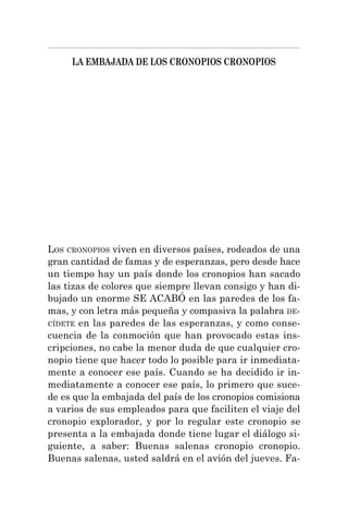 LA EMBAJADA DE LOS CRONOPIOS CRONOPIOS
LOS CRONOPIOS viven en diversos países, rodeados de una
gran cantidad de famas y de esperanzas, pero desde hace
un tiempo hay un país donde los cronopios han sacado
las tizas de colores que siempre llevan consigo y han di-
bujado un enorme SE ACABÓ en las paredes de los fa-
mas, y con letra más pequeña y compasiva la palabra DE-
CÍDETE en las paredes de las esperanzas, y como conse-
cuencia de la conmoción que han provocado estas ins-
cripciones, no cabe la menor duda de que cualquier cro-
nopio tiene que hacer todo lo posible para ir inmediata-
mente a conocer ese país. Cuando se ha decidido ir in-
mediatamente a conocer ese país, lo primero que suce-
de es que la embajada del país de los cronopios comisiona
a varios de sus empleados para que faciliten el viaje del
cronopio explorador, y por lo regular este cronopio se
presenta a la embajada donde tiene lugar el diálogo si-
guiente, a saber: Buenas salenas cronopio cronopio.
Buenas salenas, usted saldrá en el avión del jueves. Fa-
 