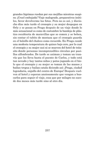 257
grandes lágrimas ruedan por sus mejillas mientras suspi-
ra: ¡Cruel embajada! Viaje malogrado, preparativos inúti-
les, favor devolverme las fotos. Pero no es así, y diecio-
cho días más tarde el cronopio y su mujer despegan en
Orly y se posan en Praga después de un viaje donde lo
más sensacional es como de costumbre la bandeja de plás-
tico recubierta de maravillas que se comen y se beben,
sin contar el tubito de mostaza que el cronopio guarda
en el bolsillo del chaleco como recuerdo. En Praga cunde
una modesta temperatura de quince bajo cero, por lo cual
el cronopio y su mujer casi ni se mueven del hotel de trán-
sito donde personas incomprensibles circulan por pasi-
llos alfombrados. De tarde se animan y toman un tran-
vía que los lleva hasta el puente de Carlos, y todo está
tan nevado y hay tantos niños y patos jugando en el hie-
lo que el cronopio y su mujer se toman de las manos y
bailan tregua y bailan catala diciendo así: ¡Praga, ciudad
legendaria, orgullo del centro de Europa! Después vuel-
ven al hotel y esperan ansiosamente que vengan a bus-
carlos para seguir el viaje, cosa que por milagro no suce-
de dos meses más tarde sino al otro día.
 