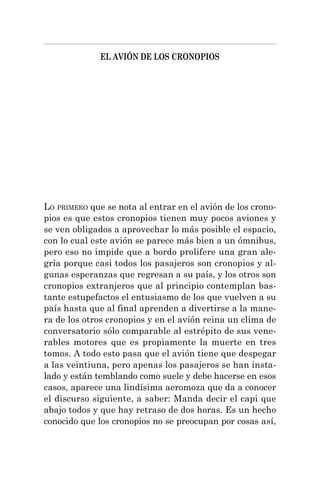 EL AVIÓN DE LOS CRONOPIOS
LO PRIMERO que se nota al entrar en el avión de los crono-
pios es que estos cronopios tienen muy pocos aviones y
se ven obligados a aprovechar lo más posible el espacio,
con lo cual este avión se parece más bien a un ómnibus,
pero eso no impide que a bordo prolifere una gran ale-
gría porque casi todos los pasajeros son cronopios y al-
gunas esperanzas que regresan a su país, y los otros son
cronopios extranjeros que al principio contemplan bas-
tante estupefactos el entusiasmo de los que vuelven a su
país hasta que al final aprenden a divertirse a la mane-
ra de los otros cronopios y en el avión reina un clima de
conversatorio sólo comparable al estrépito de sus vene-
rables motores que es propiamente la muerte en tres
tomos. A todo esto pasa que el avión tiene que despegar
a las veintiuna, pero apenas los pasajeros se han insta-
lado y están temblando como suele y debe hacerse en esos
casos, aparece una lindísima aeromoza que da a conocer
el discurso siguiente, a saber: Manda decir el capi que
abajo todos y que hay retraso de dos horas. Es un hecho
conocido que los cronopios no se preocupan por cosas así,
 