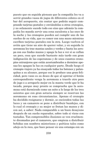 259
puesto que en seguida piensan que la compañía les va a
servir grandes vasos de jugos de diferentes colores en el
bar del aeropuerto, sin contar que podrán seguir com-
prando tarjetas postales y enviándolas a otros cronopios,
y no solamente sucede todo eso sino que además la com-
pañía les manda servir una cena suculenta a las once de
la noche y los cronopios pueden así cumplir uno de los
sueños de su vida, que es comer con una mano mientras
escriben tarjetas postales con la otra. Luego vuelven al
avión que tiene un aire de querer volar, y en seguida la
aeromoza les trae mantas azules y verdes y hasta los arro-
pa con sus lindas manos y apaga la luz a ver si se callan
un poco, cosa que sucede bastante más tarde con gran
indignación de las esperanzas y de unos cuantos crono-
pios extranjeros que están acostumbrados a dormirse ape-
nas les apagan la luz en cualquier parte. Desde luego el
cronopio viajero ya ha ensayado todos los botones y palan-
quitas a su alcance, porque eso le produce una gran feli-
cidad, pero vano es su deseo de que al apretar el botón
correspondiente venga la aeromoza a traerle otro poco
de jugo o a arroparlo mejor en la manta verde que le ha
tocado, porque muy pronto se comprueba que la aero-
moza está durmiendo como un osito a lo largo de los tres
asientos que con gran astucia siempre se reservan las
aeromozas en esas circunstancias. Apenas el cronopio
ha decidido resignarse y dormir, se encienden todas las
luces y un camarero se pone a distribuir bandejas, con
lo cual el cronopio y su mujer se frotan las manos y di-
cen así, a saber: Nada comparable a un buen desayuno
después de un sueño reparador, sobre todo si viene con
tostadas. Tan comprensibles ilusiones se ven cruelmen-
te diezmadas por el camarero, que empieza a distribuir
bebidas con nombres misteriosos y poéticos tales como
añejo en la roca, que hace pensar en una estampa con un
 