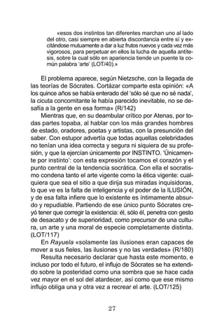 27
«esos dos instintos tan diferentes marchan uno al lado
del otro, casi siempre en abierta discordancia entre sí y ex-
citándose mutuamente a dar a luz frutos nuevos y cada vez más
vigorosos, para perpetuar en ellos la lucha de aquella antíte-
sis, sobre la cual sólo en apariencia tiende un puente la co-
mún palabra ‘arte’ (LOT/40).»
El problema aparece, según Nietzsche, con la llegada de
las teorías de Sócrates. Cortázar comparte esta opinión: «A
los quince años se había enterado del ‘sólo sé que no sé nada’,
la cicuta concomitante le había parecido inevitable, no se de-
safía a la gente en esa forma» (R/142)
Mientras que, en su deambular crítico por Atenas, por to-
das partes topaba, al hablar con los más grandes hombres
de estado, oradores, poetas y artistas, con la presunción del
saber. Con estupor advertía que todas aquellas celebridades
no tenían una idea correcta y segura ni siquiera de su profe-
sión, y que la ejercían únicamente por INSTINTO. ‘Únicamen-
te por instinto’: con esta expresión tocamos el corazón y el
punto central de la tendencia socrática. Con ella el socratis-
mo condena tanto el arte vigente como la ética vigente: cual-
quiera que sea el sitio a que dirija sus miradas inquisidoras,
lo que ve es la falta de inteligencia y el poder de la ILUSIÓN,
y de esa falta infiere que lo existente es íntimamente absur-
do y repudiable. Partiendo de ese único punto Sócrates cre-
yó tener que corregir la existencia: él, sólo él, penetra con gesto
de desacato y de superioridad, como precursor de una cultu-
ra, un arte y una moral de especie completamente distinta.
(LOT/117)
En Rayuela «solamente las ilusiones eran capaces de
mover a sus fieles, las ilusiones y no las verdades» (R/180)
Resulta necesario declarar que hasta este momento, e
incluso por todo el futuro, el influjo de Sócrates se ha extendi-
do sobre la posteridad como una sombra que se hace cada
vez mayor en el sol del atardecer, así como que ese mismo
influjo obliga una y otra vez a recrear el arte. (LOT/125)
 