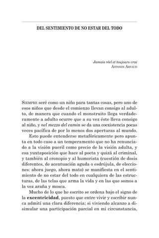 DEL SENTIMIENTO DE NO ESTAR DEL TODO
SIEMPRE seré como un niño para tantas cosas, pero uno de
esos niños que desde el comienzo llevan consigo al adul-
to, de manera que cuando el monstruito llega verdade-
ramente a adulto ocurre que a su vez éste lleva consigo
al niño, y nel mezzo del camin se da una coexistencia pocas
veces pacífica de por lo menos dos aperturas al mundo.
Esto puede entenderse metafóricamente pero apun-
ta en todo caso a un temperamento que no ha renuncia-
do a la visión pueril como precio de la visión adulta, y
esa yuxtaposición que hace al poeta y quizá al criminal,
y también al cronopio y al humorista (cuestión de dosis
diferentes, de acentuación aguda o esdrújula, de eleccio-
nes: ahora juego, ahora mato) se manifiesta en el senti-
miento de no estar del todo en cualquiera de las estruc-
turas, de las telas que arma la vida y en las que somos a
la vez araña y mosca.
Mucho de lo que he escrito se ordena bajo el signo de
la excentricidad, puesto que entre vivir y escribir nun-
ca admití una clara diferencia; si viviendo alcanzo a di-
simular una participación parcial en mi circunstancia,
Jamais réel et toujours vrai
ANTONIN ARTAUD
 