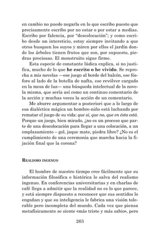 263
en cambio no puedo negarla en lo que escribo puesto que
precisamente escribo por no estar o por estar a medias.
Escribo por falencia, por “descolocación”; y como escri-
bo desde un intersticio, estoy siempre invitando a que
otros busquen los suyos y miren por ellos el jardín don-
de los árboles tienen frutos que son, por supuesto, pie-
dras preciosas. El monstruito sigue firme.
Esta especie de constante lúdica explica, si no justi-
fica, mucho de lo que he escrito o he vivido. Se repro-
cha a mis novelas —ese juego al borde del balcón, ese fós-
foro al lado de la botella de nafta, ese revólver cargado
en la mesa de luz— una búsqueda intelectual de la nove-
la misma, que sería así como un continuo comentario de
la acción y muchas veces la acción de un comentario.
Me aburre argumentar a posteriori que a lo largo de
esa dialéctica mágica un hombre-niño está luchando por
rematar el juego de su vida: que sí, que no, que en ésta está.
Porque un juego, bien mirado, ¿no es un proceso que par-
te de una descolocación para llegar a una colocación, a un
emplazamiento – gol, jaque mate, piedra libre? ¿No es el
cumplimiento de una ceremonia que marcha hacia la fi-
jación final que la corona?
REALISMO INGENUO
El hombre de nuestro tiempo cree fácilmente que su
información filosófica e histórica lo salva del realismo
ingenuo. En conferencias universitarias y en charlas de
café llega a admitir que la realidad no es lo que parece,
y está siempre dispuesto a reconocer que sus sentidos lo
engañan y que su inteligencia le fabrica una visión tole-
rable pero incompleta del mundo. Cada vez que piensa
metafísicamente se siente «más triste y más sabio», pero
 