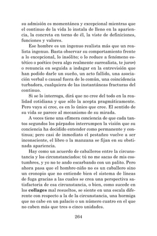 264
su admisión es momentánea y excepcional mientras que
el continuo de la vida lo instala de lleno en la aparien-
cia, la concreta en torno de él, la viste de definiciones,
funciones y valores.
Ese hombre es un ingenuo realista más que un rea-
lista ingenuo. Basta observar su comportamiento frente
a lo excepcional, lo insólito; o lo reduce a fenómeno es-
tético o poético («era algo realmente surrealista, te juro»)
o renuncia en seguida a indagar en la entrevisión que
han podido darle un sueño, un acto fallido, una asocia-
ción verbal o causal fuera de lo común, una coincidencia
turbadora, cualquiera de las instantáneas fracturas del
continuo.
Si se lo interroga, dirá que no cree del todo en la rea-
lidad cotidiana y que sólo la acepta pragmáticamente.
Pero vaya si cree, es en lo único que cree. El sentido de
su vida se parece al mecanismo de su mirada.
A veces tiene una efímera conciencia de que cada tan-
tos segundos los párpados interrumpen la visión que su
conciencia ha decidido entender como permanente y con-
tinua; pero casi de inmediato el pestañeo vuelve a ser
inconsciente, el libro o la manzana se fijan en su obsti-
nada apariencia.
Hay como un acuerdo de caballeros entre la circuns-
tancia y los circunstanciados: tú no me sacas de mis cos-
tumbres, y yo no te ando escarbando con un palito. Pero
ahora pasa que el hombre-niño no es un caballero sino
un cronopio que no entiende bien el sistema de líneas
de fuga gracias a las cuales se crea una perspectiva sa-
tisfactoria de esa circunstancia, o bien, como sucede en
los collages mal resueltos, se siente en una escala dife-
rente con respecto a la de la circunstancia, una hormiga
que no cabe en un palacio o un número cuatro en el que
no caben más que tres o cinco unidades.
 