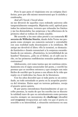 266
Pero lo que para el virginiano era un estigma (luci-
ferino, pero por ello mismo monstruoso) que lo aislaba y
condenaba,
And all I loved, I loved alone
no me divorció de aquellos cuyo redondo universo sólo
tangencialmente compartía. Hipócrita sutil, aptitud para
todos los mimetismos, ternura que rebasaba los límites
y me los disimulaba: las sorpresas y las aflicciones de la
primera edad se teñían de ironía amable.
Me acuerdo: a los once años presté a un camarada El
secreto de Wilhelm Storitz, donde Julio Verne me pro-
ponía como siempre un comercio natural y entrañable
con una realidad nada desemejante a la cotidiana. Mi
amigo me devolvió el libro: «No lo terminé, es demasia-
do fantástico.» Jamás renunciaré a la sorpresa escanda-
lizada de ese minuto. ¿Fantástica, la invisibilidad de un
hombre? Entonces, ¿sólo en el fútbol, en el café con le-
che, en las primeras confidencias sexuales podíamos en-
contrarnos?
Adolescente, creí como tantos que mi continuo extra-
ñamiento era el signo anunciador del poeta, y escribí los
poemas que se escriben entonces y que siempre son más
fáciles de escribir que la prosa a esa altura de la vida que
repite en el individuo las fases de la literatura.
Con los años descubrí que si todo poeta es un extra-
ñado, no todo extrañado es poeta en la acepción genéri-
ca del término. Entro aquí en terreno polémico, recoja
el guante quien quiera.
Si por poeta entendemos funcionalmente al que es-
cribe poemas, la razón de que los escriba (no se discute
la calidad) nace de que su extrañamiento como persona
suscita siempre un mecanismo de challenge (desafío)
and response (respuesta); así cada vez que el poeta es
sensible a su lateralidad, a situación extrínseca en una
 