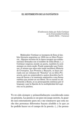 EL SENTIMIENTO DE LO FANTÁSTICO
Moderador: Cortázar se incorpora de lleno al ám-
bito literario argentino en 1938 con su libro Presen-
cia . Algunas revistas de la época recogen sus colabo-
raciones firmadas con el nombre de Julio Denis. (...)
Cortázar empieza siendo un poeta, también lo será
siempre en cierto modo. Puede sorprender que Cortá-
zar, el mismo que años más tarde escribiera Historia
de Cronopios, Los Premios y Rayuela, se haya ini-
ciado con un volumen de “Sonetos” en su libro Pre-
sencia, pero no sorprenderá a quien descubra las lí-
neas de fuerza y la constante aspiración a una forma
estética que asume en sus libros. No es casual su ad-
miración a Keats, ni su preocupación continua por el
lenguaje y por la fijación de la multiplicidad del espí-
ritu en la palabra.
YO HE sido siempre y primordialmente considerado como
un prosista. La poesía es un poco mi juego secreto, la guar-
do casi enteramente para mí y me conmueve que esta no-
che dos personas diferentes hayan aludido a lo que yo
he podido hacer en el campo de la poesía. (...) he pensa-
(Conferencia dada por Julio Cortázar
en la Universidad Católica
Andrés Bello – Caracas)
 