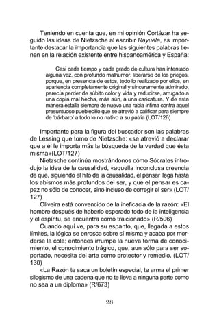 28
Teniendo en cuenta que, en mi opinión Cortázar ha se-
guido las ideas de Nietzsche al escribir Rayuela, es impor-
tante destacar la importancia que las siguientes palabras tie-
nen en la relación existente entre hispanoamérica y España:
Casi cada tiempo y cada grado de cultura han intentado
alguna vez, con profundo malhumor, liberarse de los griegos,
porque, en presencia de estos, todo lo realizado por ellos, en
apariencia completamente original y sinceramente admirado,
parecía perder de súbito color y vida y reducirse, arrugado a
una copia mal hecha, más aún, a una caricatura. Y de esta
manera estalla siempre de nuevo una rabia íntima contra aquel
presuntuoso pueblecillo que se atrevió a calificar para siempre
de ‘bárbaro’ a todo lo no nativo a su patria (LOT/126)
Importante para la figura del buscador son las palabras
de Lessing que tomo de Nietzsche: «se atrevió a declarar
que a él le importa más la búsqueda de la verdad que ésta
misma»(LOT/127)
Nietzsche continúa mostrándonos cómo Sócrates intro-
dujo la idea de la causalidad, «aquella inconclusa creencia
de que, siguiendo el hilo de la causalidad, el pensar llega hasta
los abismos más profundos del ser, y que el pensar es ca-
paz no sólo de conocer, sino incluso de corregir el ser» (LOT/
127)
Oliveira está convencido de la ineficacia de la razón: «El
hombre después de haberlo esperado todo de la inteligencia
y el espíritu, se encuentra como traicionado» (R/506)
Cuando aquí ve, para su espanto, que, llegada a estos
límites, la lógica se enrosca sobre sí misma y acaba por mor-
derse la cola; entonces irrumpe la nueva forma de conoci-
miento, el conocimiento trágico, que, aun sólo para ser so-
portado, necesita del arte como protector y remedio. (LOT/
130)
«La Razón te saca un boletín especial, te arma el primer
silogismo de una cadena que no te lleva a ninguna parte como
no sea a un diploma» (R/673)
 