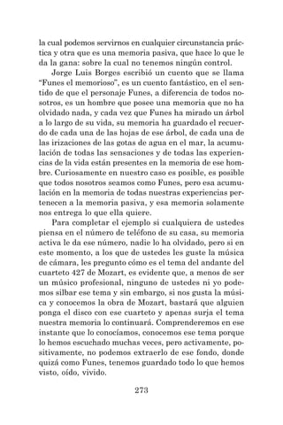 273
la cual podemos servirnos en cualquier circunstancia prác-
tica y otra que es una memoria pasiva, que hace lo que le
da la gana: sobre la cual no tenemos ningún control.
Jorge Luis Borges escribió un cuento que se llama
“Funes el memorioso”, es un cuento fantástico, en el sen-
tido de que el personaje Funes, a diferencia de todos no-
sotros, es un hombre que posee una memoria que no ha
olvidado nada, y cada vez que Funes ha mirado un árbol
a lo largo de su vida, su memoria ha guardado el recuer-
do de cada una de las hojas de ese árbol, de cada una de
las irizaciones de las gotas de agua en el mar, la acumu-
lación de todas las sensaciones y de todas las experien-
cias de la vida están presentes en la memoria de ese hom-
bre. Curiosamente en nuestro caso es posible, es posible
que todos nosotros seamos como Funes, pero esa acumu-
lación en la memoria de todas nuestras experiencias per-
tenecen a la memoria pasiva, y esa memoria solamente
nos entrega lo que ella quiere.
Para completar el ejemplo si cualquiera de ustedes
piensa en el número de teléfono de su casa, su memoria
activa le da ese número, nadie lo ha olvidado, pero si en
este momento, a los que de ustedes les guste la música
de cámara, les pregunto cómo es el tema del andante del
cuarteto 427 de Mozart, es evidente que, a menos de ser
un músico profesional, ninguno de ustedes ni yo pode-
mos silbar ese tema y sin embargo, si nos gusta la músi-
ca y conocemos la obra de Mozart, bastará que alguien
ponga el disco con ese cuarteto y apenas surja el tema
nuestra memoria lo continuará. Comprenderemos en ese
instante que lo conocíamos, conocemos ese tema porque
lo hemos escuchado muchas veces, pero activamente, po-
sitivamente, no podemos extraerlo de ese fondo, donde
quizá como Funes, tenemos guardado todo lo que hemos
visto, oído, vivido.
 
