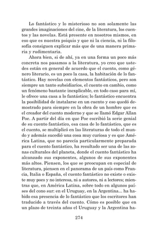 274
Lo fantástico y lo misterioso no son solamente las
grandes imaginaciones del cine, de la literatura, los cuen-
tos y las novelas. Está presente en nosotros mismos, en
eso que es nuestra psiquis y que ni la ciencia, ni la filo-
sofía consiguen explicar más que de una manera prima-
ria y rudimentaria.
Ahora bien, si de ahí, ya en una forma un poco más
concreta nos pasamos a la literatura, yo creo que uste-
des están en general de acuerdo que el cuento, como gé-
nero literario, es un poco la casa, la habitación de lo fan-
tástico. Hay novelas con elementos fantásticos, pero son
siempre un tanto subsidiarios, el cuento en cambio, como
un fenómeno bastante inexplicable, en todo caso para mí,
le ofrece una casa a lo fantástico; lo fantástico encuentra
la posibilidad de instalarse en un cuento y eso quedó de-
mostrado para siempre en la obra de un hombre que es
el creador del cuento moderno y que se llamó Edgar Allan
Poe. A partir del día en que Poe escribió la serie genial
de su cuento fantástico, esa casa de lo fantástico, que es
el cuento, se multiplicó en las literaturas de todo el mun-
do y además sucedió una cosa muy curiosa y es que Amé-
rica Latina, que no parecía particularmente preparada
para el cuento fantástico, ha resultado ser una de las zo-
nas culturales del planeta, donde el cuento fantástico ha
alcanzado sus exponentes, algunos de sus exponentes
más altos. Piensen, los que se preocupan en especial de
literatura, piensen en el panorama de un país como Fran-
cia, Italia o España, el cuento fantástico no existe o exis-
te muy poco y no interesa, ni a autores, ni a lectores; mien-
tras que, en América Latina, sobre todo en algunos paí-
ses del cono sur: en el Uruguay, en la Argentina... ha ha-
bido esa presencia de lo fantástico que los escritores han
traducido a través del cuento. Cómo es posible que en
un plazo de treinta años el Uruguay y la Argentina ha-
 