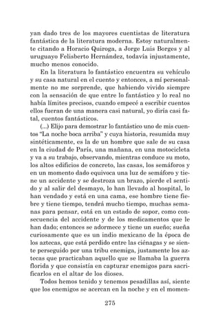 275
yan dado tres de los mayores cuentistas de literatura
fantástica de la literatura moderna. Estoy naturalmen-
te citando a Horacio Quiroga, a Jorge Luis Borges y al
uruguayo Felisberto Hernández, todavía injustamente,
mucho menos conocido.
En la literatura lo fantástico encuentra su vehículo
y su casa natural en el cuento y entonces, a mí personal-
mente no me sorprende, que habiendo vivido siempre
con la sensación de que entre lo fantástico y lo real no
había límites precisos, cuando empecé a escribir cuentos
ellos fueran de una manera casi natural, yo diría casi fa-
tal, cuentos fantásticos.
(...) Elijo para demostrar lo fantástico uno de mis cuen-
tos “La noche boca arriba” y cuya historia, resumida muy
sintéticamente, es la de un hombre que sale de su casa
en la ciudad de París, una mañana, en una motocicleta
y va a su trabajo, observando, mientras conduce su moto,
los altos edificios de concreto, las casas, los semáforos y
en un momento dado equivoca una luz de semáforo y tie-
ne un accidente y se destroza un brazo, pierde el senti-
do y al salir del desmayo, lo han llevado al hospital, lo
han vendado y está en una cama, ese hombre tiene fie-
bre y tiene tiempo, tendrá mucho tiempo, muchas sema-
nas para pensar, está en un estado de sopor, como con-
secuencia del accidente y de los medicamentos que le
han dado; entonces se adormece y tiene un sueño; sueña
curiosamente que es un indio mexicano de la época de
los aztecas, que está perdido entre las ciénagas y se sien-
te perseguido por una tribu enemiga, justamente los az-
tecas que practicaban aquello que se llamaba la guerra
florida y que consistía en capturar enemigos para sacri-
ficarlos en el altar de los dioses.
Todos hemos tenido y tenemos pesadillas así, siente
que los enemigos se acercan en la noche y en el momen-
 