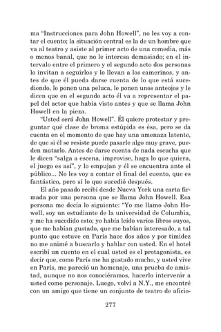 277
ma “Instrucciones para John Howell”, no les voy a con-
tar el cuento; la situación central es la de un hombre que
va al teatro y asiste al primer acto de una comedia, más
o menos banal, que no le interesa demasiado; en el in-
tervalo entre el primero y el segundo acto dos personas
lo invitan a seguirlos y lo llevan a los camerinos, y an-
tes de que él pueda darse cuenta de lo que está suce-
diendo, le ponen una peluca, le ponen unos anteojos y le
dicen que en el segundo acto él va a representar el pa-
pel del actor que había visto antes y que se llama John
Howell en la pieza.
“Usted será John Howell”. Él quiere protestar y pre-
guntar qué clase de broma estúpida es ésa, pero se da
cuenta en el momento de que hay una amenaza latente,
de que si él se resiste puede pasarle algo muy grave, pue-
den matarlo. Antes de darse cuenta de nada escucha que
le dicen “salga a escena, improvise, haga lo que quiera,
el juego es así”, y lo empujan y él se encuentra ante el
público... No les voy a contar el final del cuento, que es
fantástico, pero sí lo que sucedió después.
El año pasado recibí desde Nueva York una carta fir-
mada por una persona que se llama John Howell. Esa
persona me decía lo siguiente: “Yo me llamo John Ho-
well, soy un estudiante de la universidad de Columbia,
y me ha sucedido esto; yo había leído varios libros suyos,
que me habían gustado, que me habían interesado, a tal
punto que estuve en París hace dos años y por timidez
no me animé a buscarlo y hablar con usted. En el hotel
escribí un cuento en el cual usted es el protagonista, es
decir que, como París me ha gustado mucho, y usted vive
en París, me pareció un homenaje, una prueba de amis-
tad, aunque no nos conociéramos, hacerlo intervenir a
usted como personaje. Luego, volví a N.Y., me encontré
con un amigo que tiene un conjunto de teatro de aficio-
 